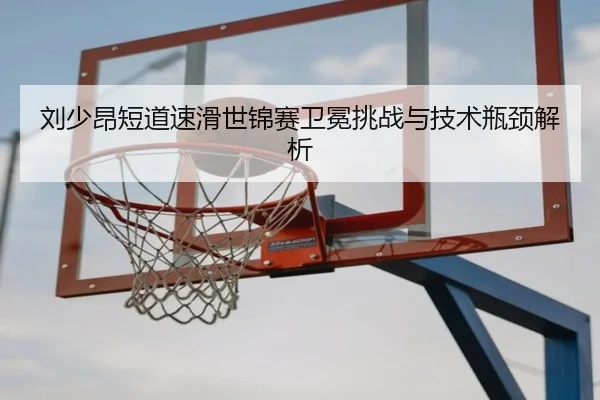 刘少昂短道速滑世锦赛卫冕挑战与技术瓶颈解析（ued-sports）